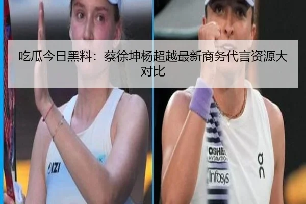 吃瓜今日黑料：蔡徐坤杨超越最新商务代言资源大对比