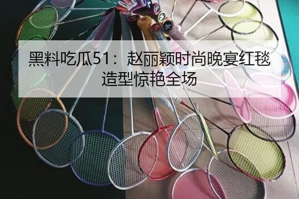 黑料吃瓜51：赵丽颖时尚晚宴红毯造型惊艳全场